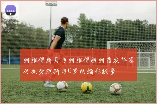 利雅得新月与利雅得胜利首发阵容对决努涅斯与C罗的精彩较量