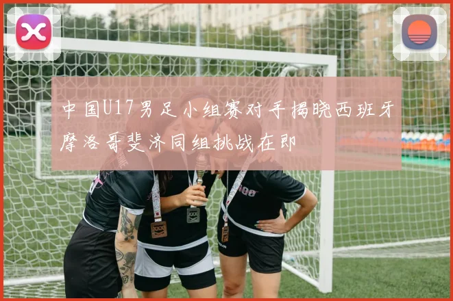 中国U17男足小组赛对手揭晓西班牙摩洛哥斐济同组挑战在即