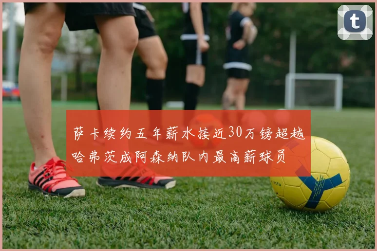 萨卡续约五年薪水接近30万镑超越哈弗茨成阿森纳队内最高薪球员