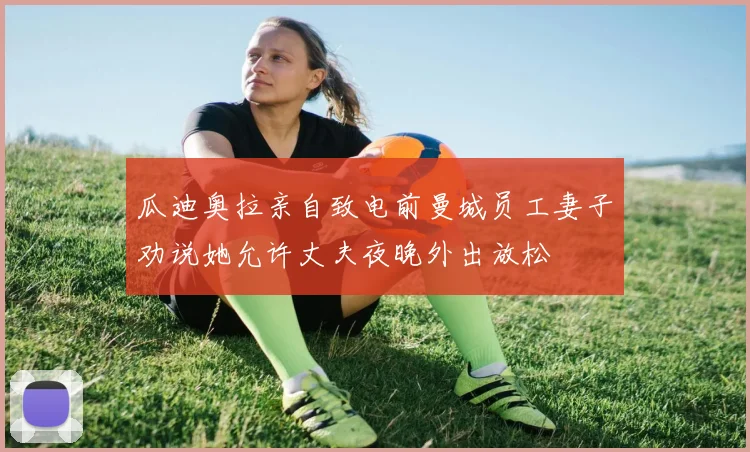 瓜迪奥拉亲自致电前曼城员工妻子劝说她允许丈夫夜晚外出放松