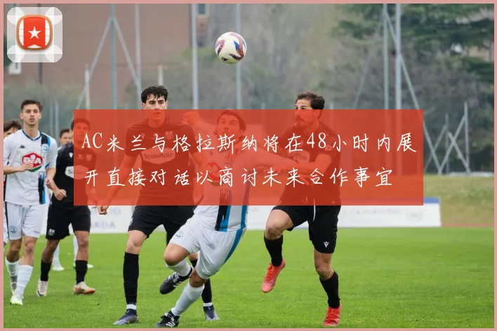 AC米兰与格拉斯纳将在48小时内展开直接对话以商讨未来合作事宜