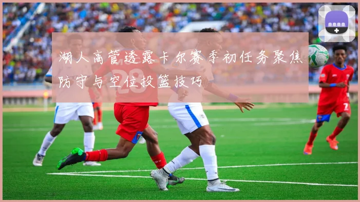 湖人高管透露卡尔赛季初任务聚焦防守与空位投篮技巧