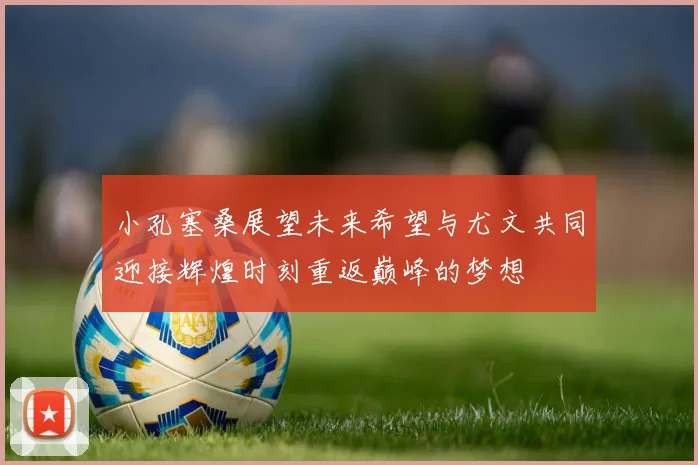 小孔塞桑展望未来希望与尤文共同迎接辉煌时刻重返巅峰的梦想