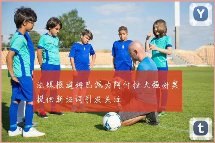 法媒报道姆巴佩为阿什拉夫强奸案提供新证词引发关注
