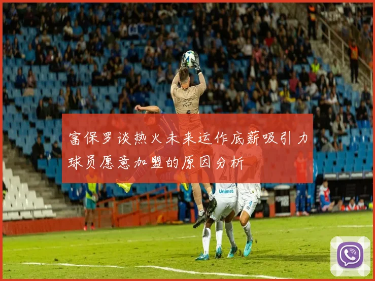 富保罗谈热火未来运作底薪吸引力球员愿意加盟的原因分析