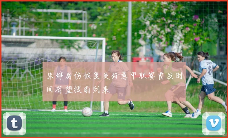朱婷肩伤恢复良好意甲联赛首发时间有望提前到来