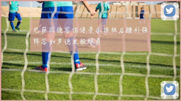 巴萨因德容伤停寻求顶级后腰补强阵容如罗德里般球员
