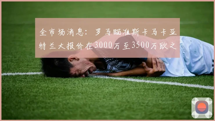 全市场消息：罗马瞄准斯卡马卡亚特兰大报价在3000万至3500万欧之间