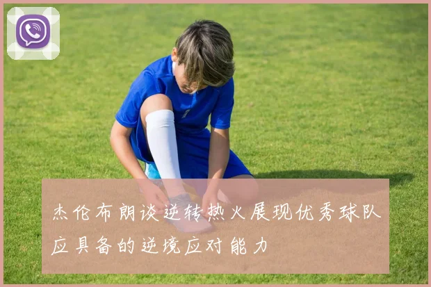 杰伦布朗谈逆转热火展现优秀球队应具备的逆境应对能力