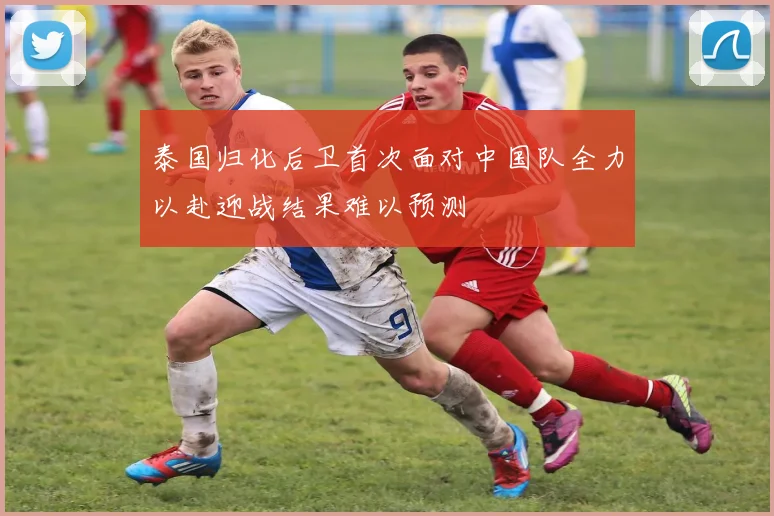 泰国归化后卫首次面对中国队全力以赴迎战结果难以预测