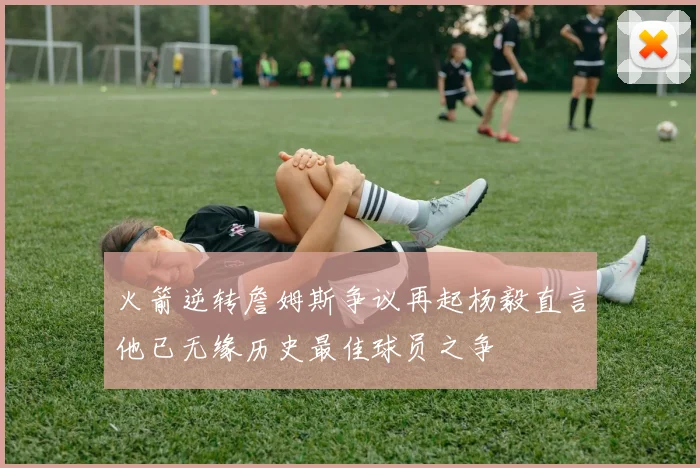 火箭逆转詹姆斯争议再起杨毅直言他已无缘历史最佳球员之争