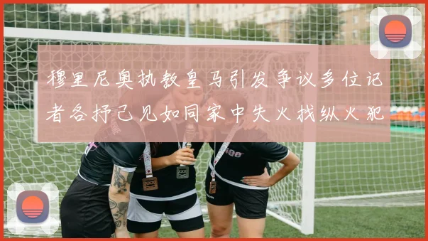 穆里尼奥执教皇马引发争议多位记者各抒己见如同家中失火找纵火犯