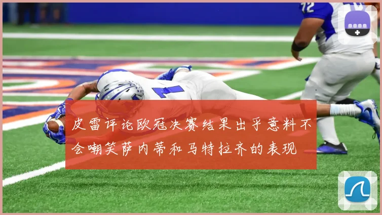 皮雷评论欧冠决赛结果出乎意料不会嘲笑萨内蒂和马特拉齐的表现