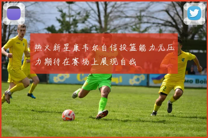 热火新星康韦尔自信投篮能力无压力期待在赛场上展现自我