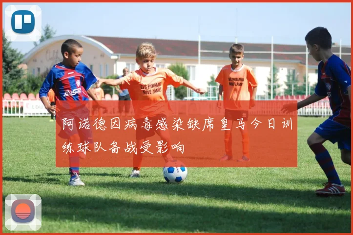 阿诺德因病毒感染缺席皇马今日训练球队备战受影响