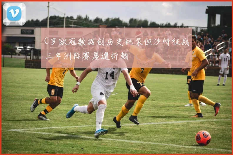 C罗欧冠数据创历史纪录但沙特征战三年洲际赛屡遭折戟