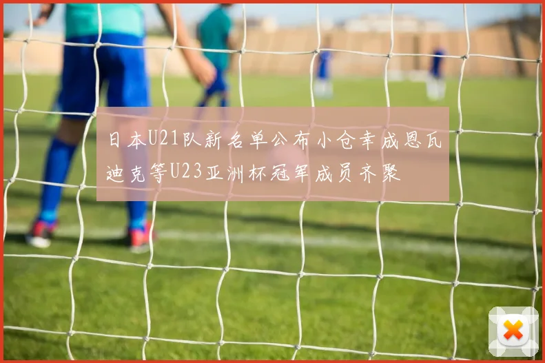 日本U21队新名单公布小仓幸成恩瓦迪克等U23亚洲杯冠军成员齐聚