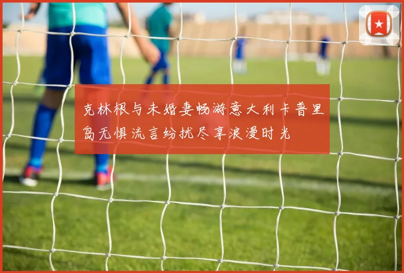 克林根与未婚妻畅游意大利卡普里岛无惧流言纷扰尽享浪漫时光